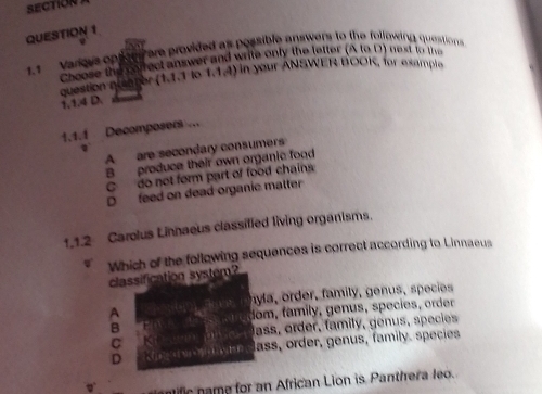 1.1 varers opficns are provided as possible answers to the following questions
Choose the srect answer and write only the letter (A to D) next to the
question queter (1.1.1 lo 1.1.4) in your ANSWER BOOK, for example
1.1.4 D
1.1.1 Decomposers ...
A are secondary consumers
B produce their own organic food
C do not form part of food chains
D feed on dead organic matter
1.1.2 Carolus Linnaeus classified living organisms.
Which of the following sequences is correct according to Linnaeus
classification system?
n la, order, family , genus , species
A
fom, family, genus, species, order
B
C ass, order, family, genus, species
D lass, order, genus, family. species
fic name for an African Lion is Panthera leo.