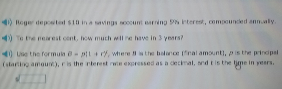 =) Roger deposited $10 in a savings account earning 5% interest, compounded annually.
€) To the nearest cent, how much will he have in 3 years?
=)) Use the formula B=p(1+r)^t , where 8 is the balance (final amount), p is the principal
(starting amount), r is the interest rate expressed as a decimal, and t is the time in years.