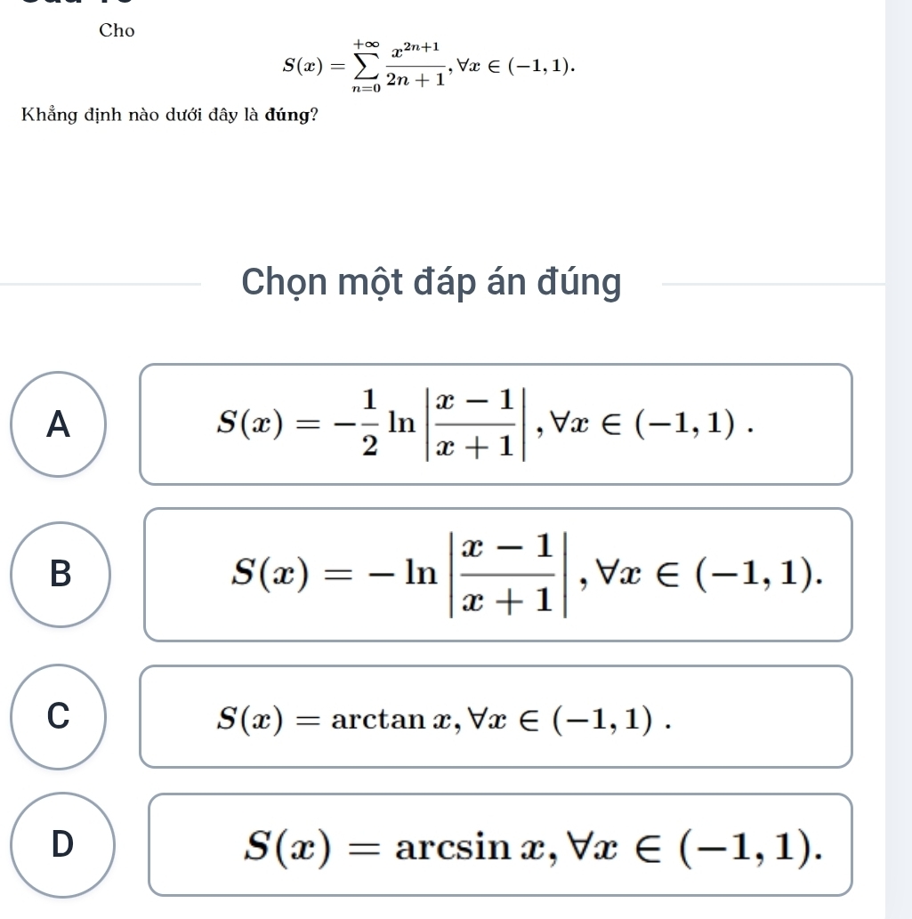 Cho
S(x)=sumlimits _(n=0)^(+∈fty) (x^(2n+1))/2n+1 , forall x∈ (-1,1). 
Khẳng định nào dưới dây là đúng?
Chọn một đáp án đúng
A
S(x)=- 1/2 ln | (x-1)/x+1 |, forall x∈ (-1,1).
B
S(x)=-ln | (x-1)/x+1 |, forall x∈ (-1,1).
C
S(x)=arctan x, forall x∈ (-1,1).
D
S(x)=arcsin x, forall x∈ (-1,1).