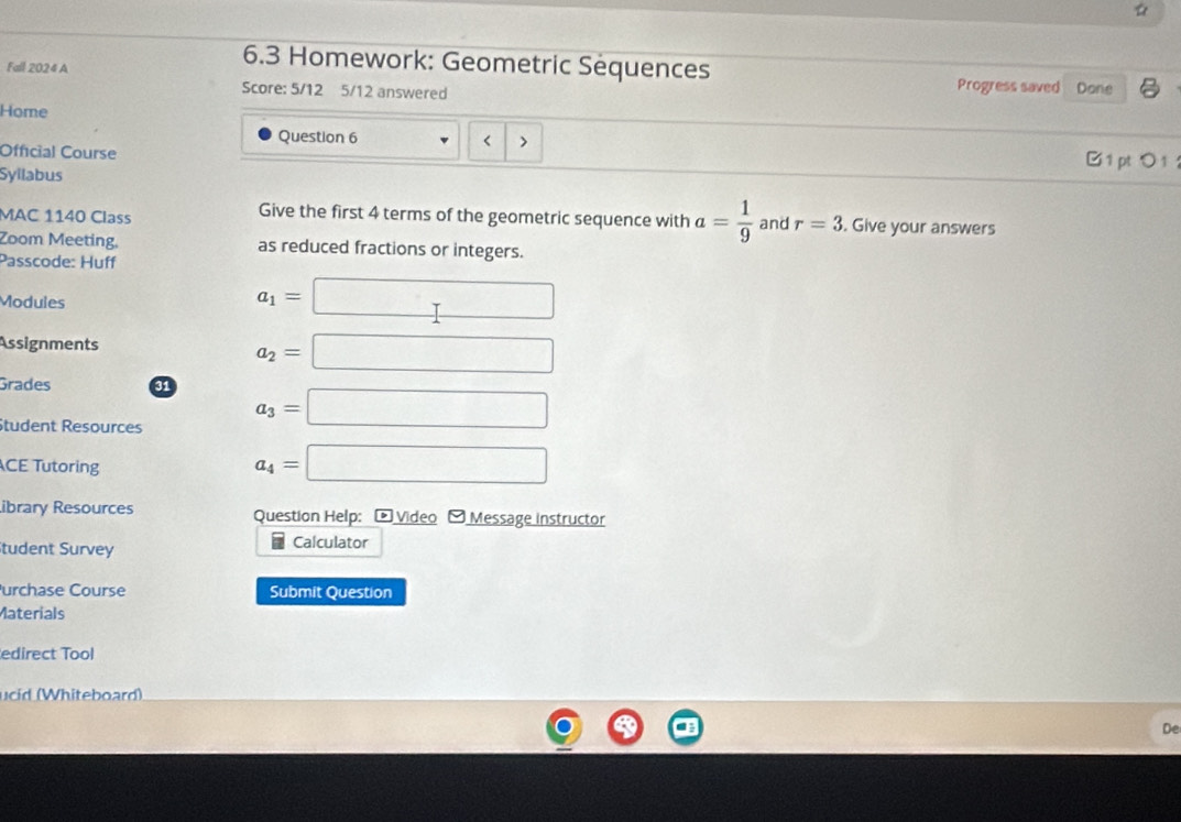 ☆
6.3 Homework: Geometric Sequences
Fall 2024 A Progress saved Done
Score: 5/12 5/12 answered
Home
Question 6 < > B 1 pt 0 1 
Official Course
Syilabus
Give the first 4 terms of the geometric sequence with a= 1/9 
MAC 1140 Class and r=3. Give your answers
Zoom Meeting, as reduced fractions or integers.
Passcode: Huff
Modules a_1=□
Assignments
a_2=□
Grades a1 a_3=□
Student Resources
CE Tutoring
a_4=□
ibrary Resources Question Help: - Video - Message instructor
Student Survey Calculator
urchase Course Submit Question
Materials
edirect Tool
ucid (Whiteboard)
De