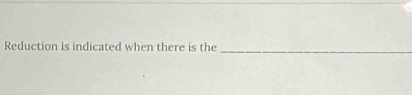 Reduction is indicated when there is the_