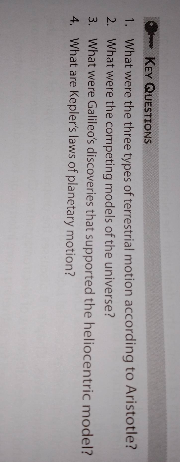 Key Questions 
1. What were the three types of terrestrial motion according to Aristotle? 
2. What were the competing models of the universe? 
3. What were Galileo’s discoveries that supported the heliocentric model? 
4. What are Kepler’s laws of planetary motion?