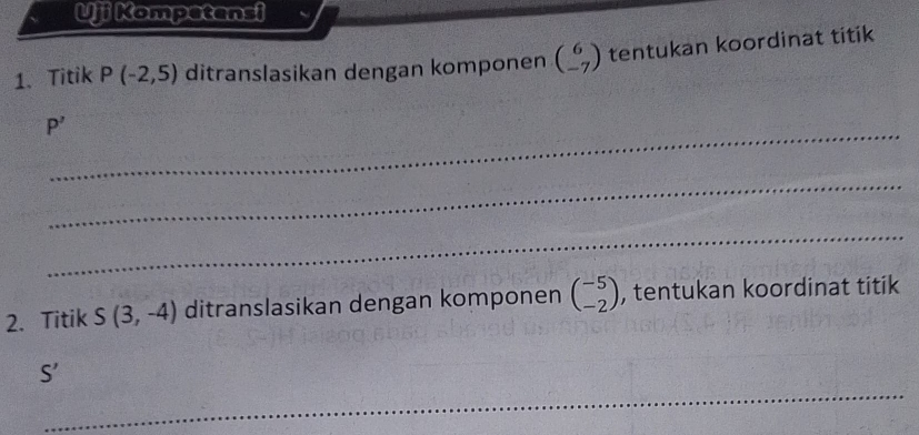 Uji Kompetensi 
1、 Titik P(-2,5) ditranslasikan dengan komponen beginpmatrix 6 -7endpmatrix tentukan koordinat titik 
_
P'
_ 
_ 
2. Titik S(3,-4) ditranslasikan dengan komponen beginpmatrix -5 -2endpmatrix , tentukan koordinat titik
S'
_ 
_