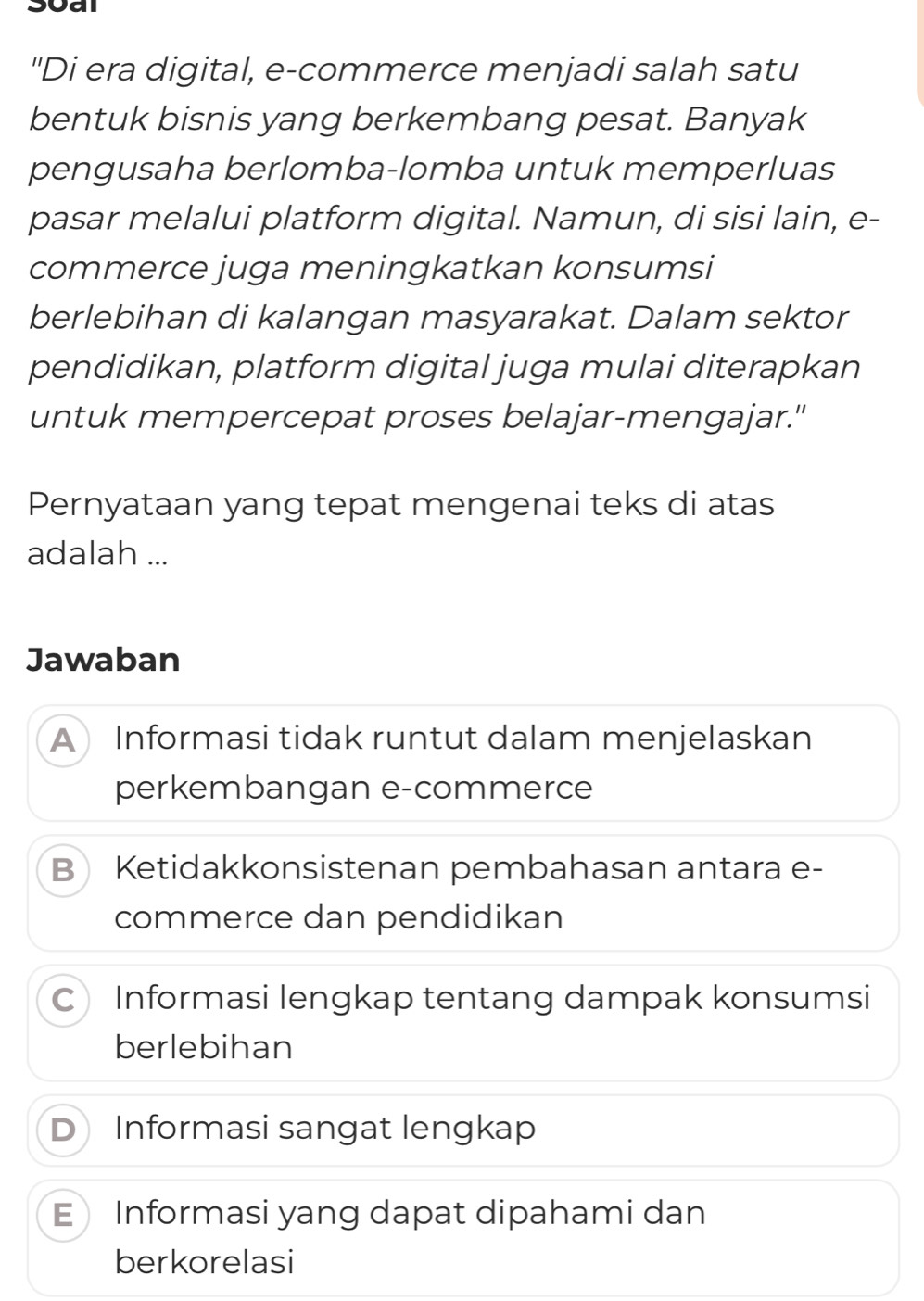 Soal
"Di era digital, e-commerce menjadi salah satu
bentuk bisnis yang berkembang pesat. Banyak
pengusaha berlomba-lomba untuk memperluas
pasar melalui platform digital. Namun, di sisi lain, e-
commerce juga meningkatkan konsumsi
berlebihan di kalangan masyarakat. Dalam sektor
pendidikan, platform digital juga mulai diterapkan
untuk mempercepat proses belajar-mengajar."
Pernyataan yang tepat mengenai teks di atas
adalah ...
Jawaban
A Informasi tidak runtut dalam menjelaskan
perkembangan e-commerce
B Ketidakkonsistenan pembahasan antara e-
commerce dan pendidikan
C Informasi lengkap tentang dampak konsumsi
berlebihan
D Informasi sangat lengkap
E Informasi yang dapat dipahami dan
berkorelasi