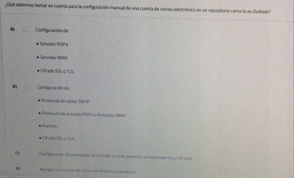 ¿Que debemos tomar en cuenta para la configuración manual de una cuenta de correo electrónico en un repositorio como lo es Outlook?
A) Configuración de:
Servidor POP3.
Servidor IMAP
Cifrado SSL o TLS
8) Configuración de
Protocolo de salida SMTP
Protocolo de entrada POP3 o Protocolo IMAP
Puertos.
Cifrado SSL O TLS
C) Configuración de protocolos de entrada y salida, puertos correspondientes y cifrados
D Agrugar una cuenta de correo electrónico y password