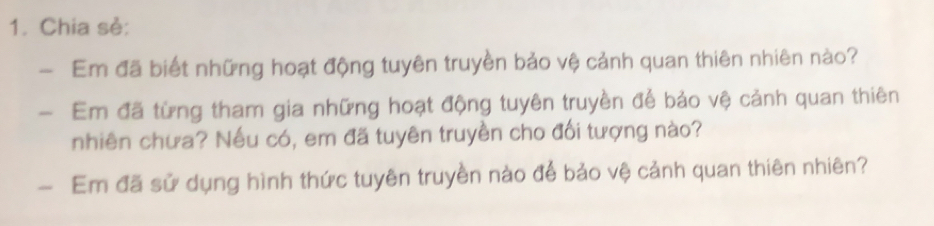 Chia sẻ: 
- Em đã biết những hoạt động tuyên truyền bảo vệ cảnh quan thiên nhiên nào? 
- Em đã từng tham gia những hoạt động tuyên truyền để bảo vệ cảnh quan thiên 
nhiên chưa? Nếu có, em đã tuyên truyền cho đổi tượng nào? 
- Em đã sử dụng hình thức tuyên truyền nào để bảo vệ cảnh quan thiên nhiên?