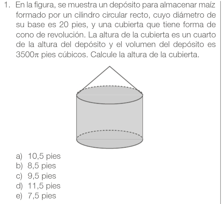 En la figura, se muestra un depósito para almacenar maíz
formado por un cilindro circular recto, cuyo diámetro de
su base es 20 pies, y una cubierta que tiene forma de
cono de revolución. La altura de la cubierta es un cuarto
de la altura del depósito y el volumen del depósito es
3500π pies cúbicos. Calcule la altura de la cubierta.
a) 10,5 pies
b) 8,5 pies
c) 9,5 pies
d) 11,5 pies
e) 7,5 pies