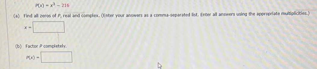 P(x)=x^3-216
(a) Find all zeros of P, real and complex. (Enter your answers as a comma-separated list. Enter all answers using the appropriate multiplicities.)
x=□
(b) Factor P completely.
P(x)=□