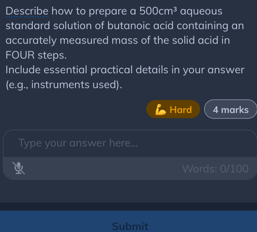 Describe how to prepare a 500cm^3 aqueous 
standard solution of butanoic acid containing an 
accurately measured mass of the solid acid in 
FOUR steps. 
Include essential practical details in your answer 
(e.g., instruments used). 
Hard 4 marks 
Type your answer here... 
Words: 0/100 
Submit