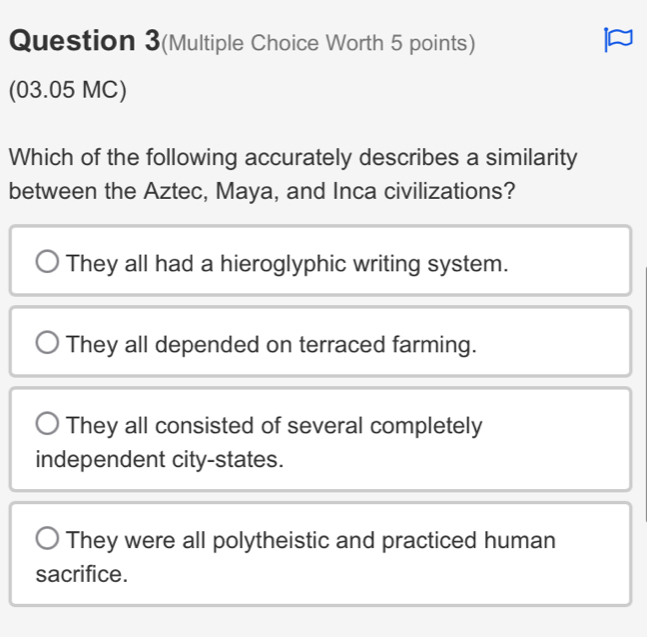 Question 3(Multiple Choice Worth 5 points)
(03.05 MC)
Which of the following accurately describes a similarity
between the Aztec, Maya, and Inca civilizations?
They all had a hieroglyphic writing system.
They all depended on terraced farming.
They all consisted of several completely
independent city-states.
They were all polytheistic and practiced human
sacrifice.