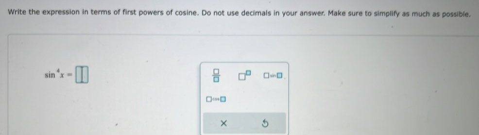 Write the expression in terms of first powers of cosine. Do not use decimals in your answer. Make sure to simplify as much as possible.
sin^4x=□
 □ /□   □ sin □
cos
×