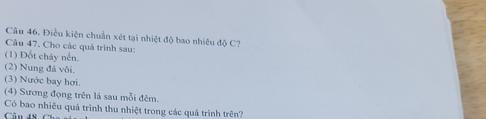 Điều kiện chuẩn xét tại nhiệt độ bao nhiêu độ C? 
Câu 47. Cho các quá trình sau: 
(1) Đốt cháy nhat overline overline Cn 
(2) Nung đá vôi. 
(3) Nước bay hơi. 
(4) Sương đọng trên lá sau mỗi đêm. 
Có bao nhiêu quá trình thu nhiệt trong các quá trình trên? 
Câu 48 Ch