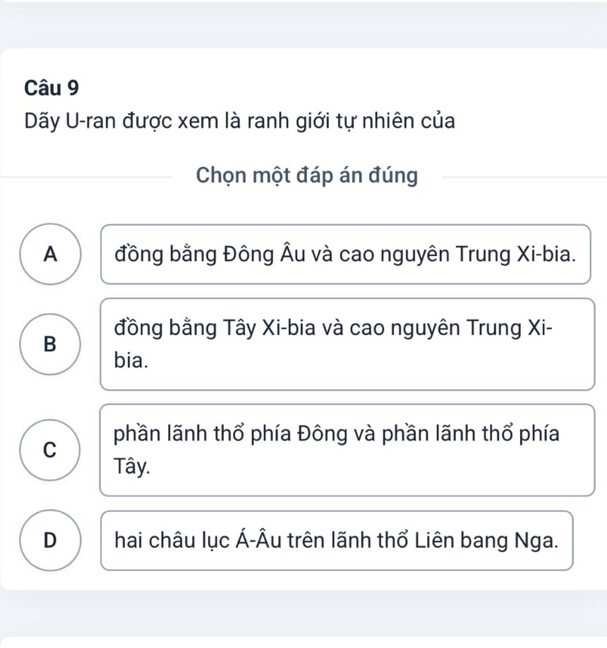 Dãy U-ran được xem là ranh giới tự nhiên của
Chọn một đáp án đúng
A đồng bằng Đông Âu và cao nguyên Trung Xi-bia.
đồng bằng Tây Xi-bia và cao nguyên Trung Xi-
B
bia.
phần lãnh thổ phía Đông và phần lãnh thổ phía
C
Tây.
D hai châu lục Á-Âu trên lãnh thổ Liên bang Nga.