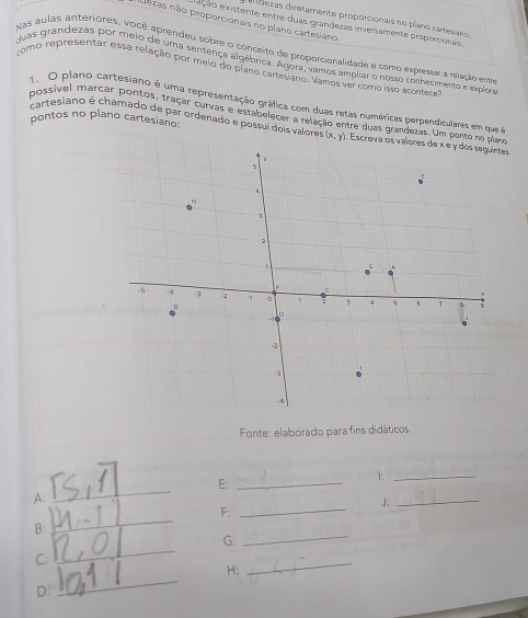 ddezas diretamente proporcionais no plano caresiano
ezas não proporcionais no plano cartesiano
eção existente entre duas grandezas inversamente proporcionais
Nas aulas anteriores, você aprendeu sobre o conceito de proporcionalidade e como expressar a relação entre
Juas grandezas por meio de uma sentença algêbrica. Agora, vamos ampliar 6 nosso conhecmento e explor
como representar essa relação por meio do plano cartesiano. Vamos ver como isso acontece
1. O plano cartesiano é uma representação gráfica com duas retas numéricas perpendiculares em que é
possível marcar pontos, traçar curvas e estabelecer a relação entre duas grandezas. Um 
pontos no plano cartesiano:
cartesiano é chamado de par ordenado e possui dois valorer 
Fonte: elaborado para fins didáticos.
1._
_
E:_
A:
_J
F:_
B:
_
G:
_
_
C:
_
_
H:
D: