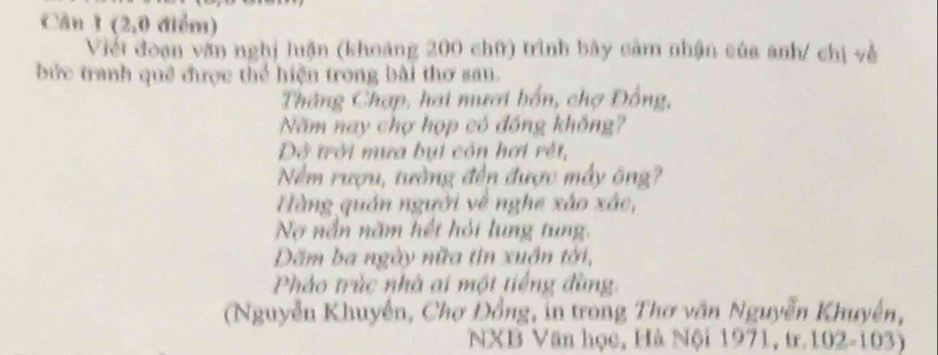 Cân 1(2,0 điểm) 
Viết đoạn văn nghị luận (khoảng 200 chữ) trình bây cảm nhận của anh/ chị về 
bức tranh quê được thể hiện trong bài thơ san. 
Tháng Chạp, hai mươi bốn, chợ Đồng, 
Năm nay chợ họp có đồng không? 
Đô trời mưa bụi còn hơi rết, 
Nềm rượu, tường đến được máy ông? 
Hàng quán người về nghe xảo xác, 
No nắn năm hết hỏi lung tung. 
Dăm ba ngày nữa tin xuận tới, 
Pháo trúc nhà ai một tiếng đùng. 
(Nguyễn Khuyễn, Chơ Đồng, in trong Thơ văn Nguyễn Khuyễn, 
NXB Văn học, Hà Nội 1971, tr. 102-103)