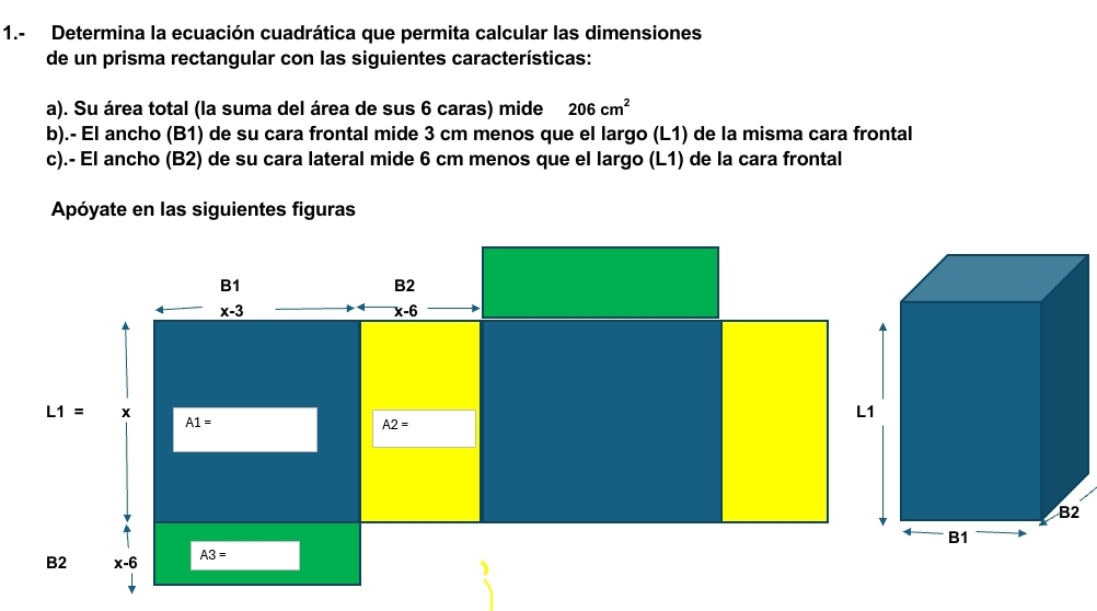 1.- Determina la ecuación cuadrática que permita calcular las dimensiones
de un prisma rectangular con las siguientes características:
a). Su área total (la suma del área de sus 6 caras) mide 206cm^2
b).- El ancho (B1) de su cara frontal mide 3 cm menos que el largo (L1) de la misma cara frontal
c).- El ancho (B2) de su cara lateral mide 6 cm menos que el largo (L1) de la cara frontal
Apóyate en las siguientes figuras