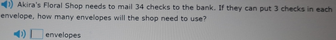 Akira's Floral Shop needs to mail 34 checks to the bank. If they can put 3 checks in each 
envelope, how many envelopes will the shop need to use? 
) □ envelopes