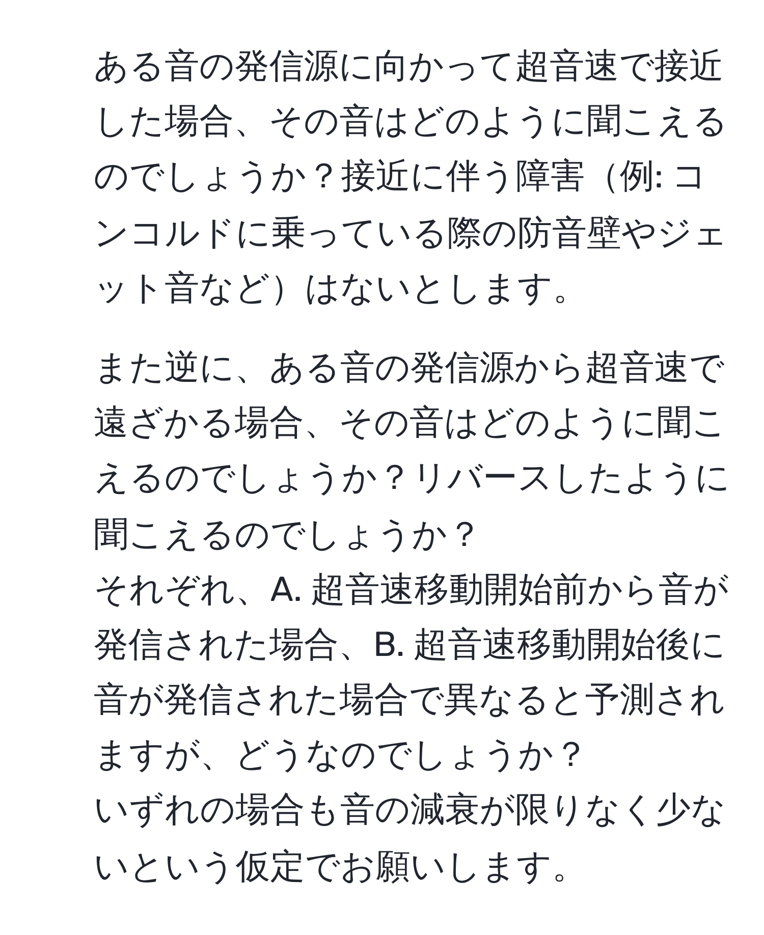 ある音の発信源に向かって超音速で接近した場合、その音はどのように聞こえるのでしょうか？接近に伴う障害例: コンコルドに乗っている際の防音壁やジェット音などはないとします。  
2. また逆に、ある音の発信源から超音速で遠ざかる場合、その音はどのように聞こえるのでしょうか？リバースしたように聞こえるのでしょうか？  
それぞれ、A. 超音速移動開始前から音が発信された場合、B. 超音速移動開始後に音が発信された場合で異なると予測されますが、どうなのでしょうか？  
いずれの場合も音の減衰が限りなく少ないという仮定でお願いします。