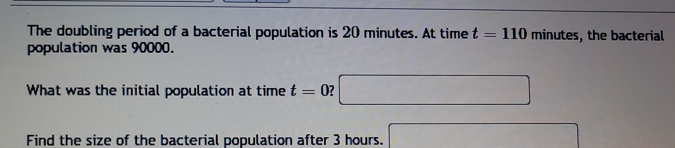 The doubling period of a bacterial population is 20 minutes. At time t=110 minutes , the bacterial 
population was 90000. 
What was the initial population at time t=0 □ 
Find the size of the bacterial population after 3 hours. x= □ /□  