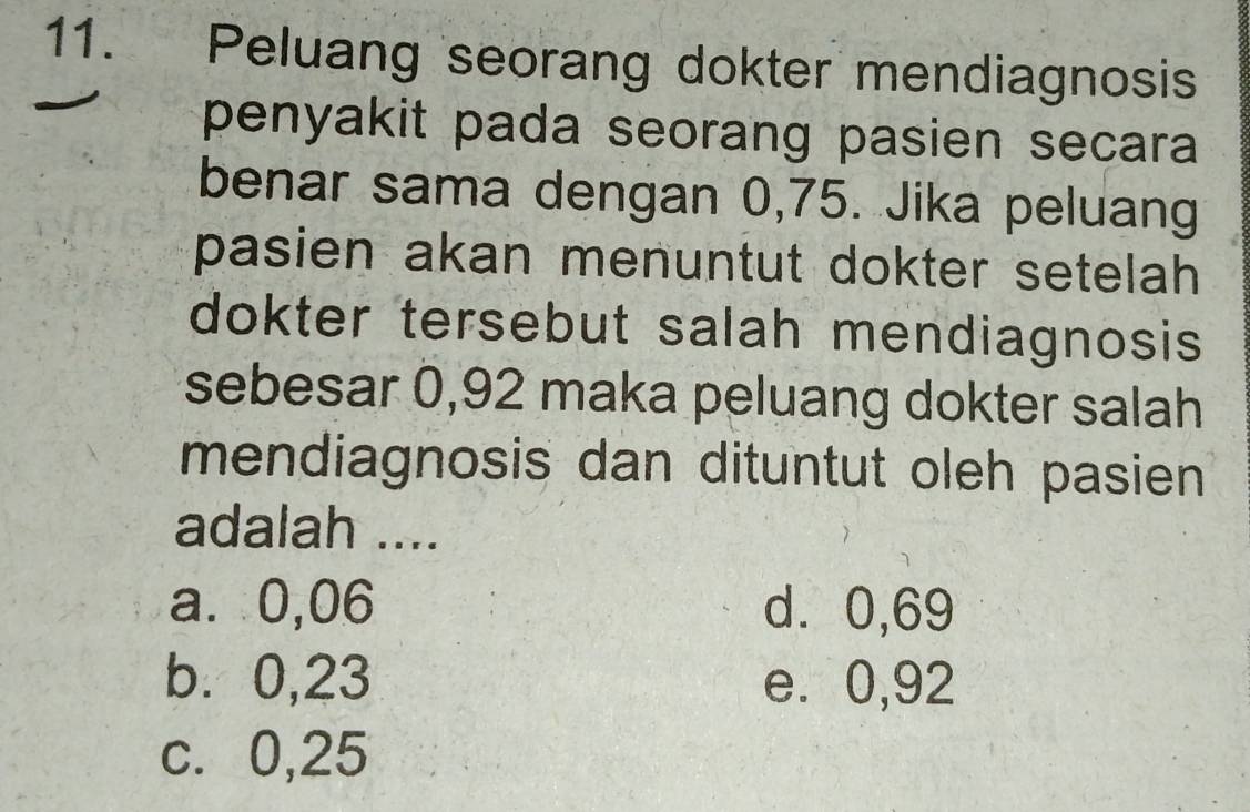 Peluang seorang dokter mendiagnosis
penyakit pada seorang pasien secara 
benar sama dengan 0,75. Jika peluang
pasien akan menuntut dokter setelah 
dokter tersebut salah mendiagnosis
sebesar 0,92 maka peluang dokter salah
mendiagnosis dan dituntut oleh pasien
adalah ....
a⩽ 0,06 d⩾ 0,69
b. 0,23 e. 0,92
c. 0,25