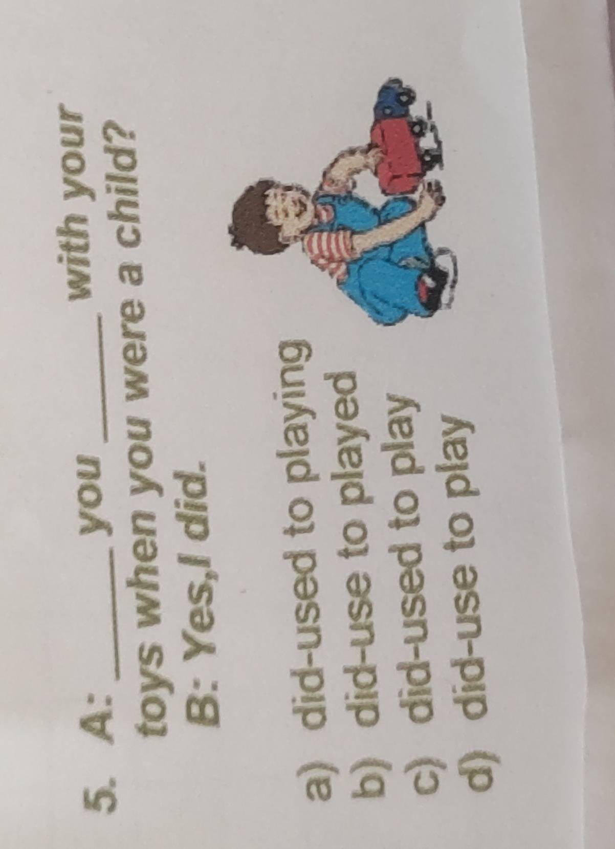 A: _you_
with your
toys when you were a child?
B: Yes,l did.
a) did-used to playing
b) did-use to played
c) did-used to play
d) did-use to play