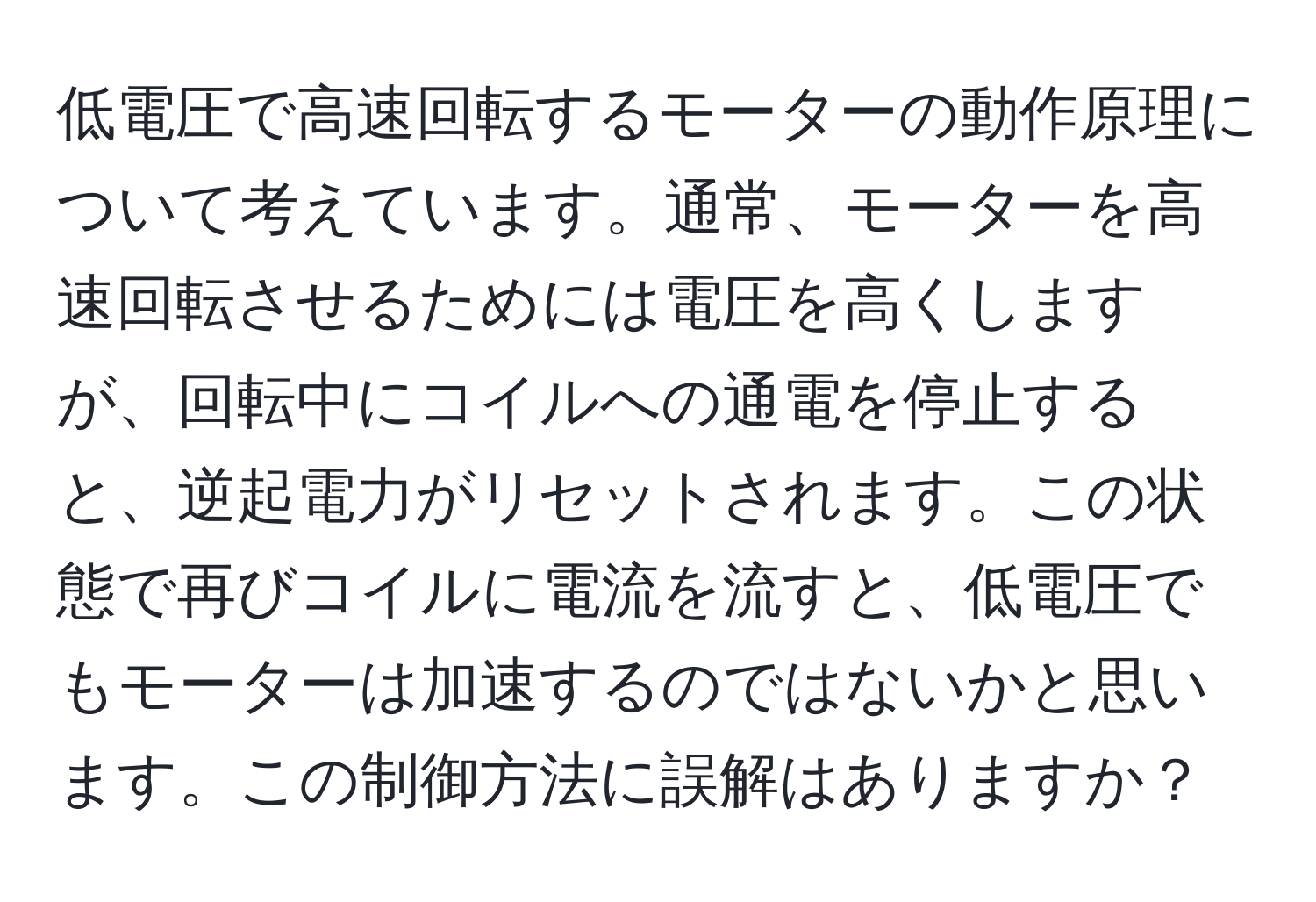 低電圧で高速回転するモーターの動作原理について考えています。通常、モーターを高速回転させるためには電圧を高くしますが、回転中にコイルへの通電を停止すると、逆起電力がリセットされます。この状態で再びコイルに電流を流すと、低電圧でもモーターは加速するのではないかと思います。この制御方法に誤解はありますか？