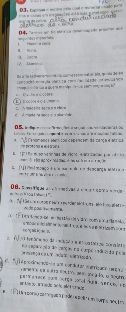 Explique o motivo pelo qual o material usado para
fios e cabos em instalações elétricas é metálico, geral
mente de cobre.
O 4. Tem-se um fio elétrico desencapado próximo aos
seguintes materials:
I. Madeira seca.
II, Vidro.
III, Cobre.
IV. Aluminio.
Se o fio estiver em contato com esses materiais, quais deles
conduzira energia elétrica com facilidade, provocando
choque elétrico a quem manipulá-los sem segurança?
a. O vidro e o cobre.
b.) O cobre e o alumínio.
c. A madeira seca e o vidro.
d. A madeira seca e o alumínio
05. Indique se as afirmações a seguir são verdadeiras ou
falsas. Em seguida, aponte os erros nas afirmações falsas.
a.|  ) Fenômenos elétricos dependem da carga elétrica
de prótons e elétrons.
b. ( ) Se duas varínhas de vidro, eletrizadas por atrito
com lã, são aproximadas, elas sofrem atração,
c.( ) Relâmpago é um exemplo de descarga elétrica
entre uma nuvem e o solo.
06. Classifique as afirmativas a seguir como verda-
deiras (V) ou falsas (F).
a. ( ) Se um corpo neutro perder elétrons, ele fica eletri-
zado positivamente.
b. ( ) Atritando-se um bastão de vidro com uma flanela.
ambos inicialmente neutros, eles se eletrizam com
cargas iguais.
C. ( )O fenômeno da indução eletrostática consiste
na separação de cargas no corpo induzido pela
presença de um indutor eletrizado.
d. )Aproximando-se um condutor eletrizado negati-
vamente de outro neutro, sem tocá-lo, o neutro
permanece com carga total nula, sendo, no
entanto, atraído pelo eletrizado.
e. ( ) Um corpo carregado pode repelir um corpo neutro.