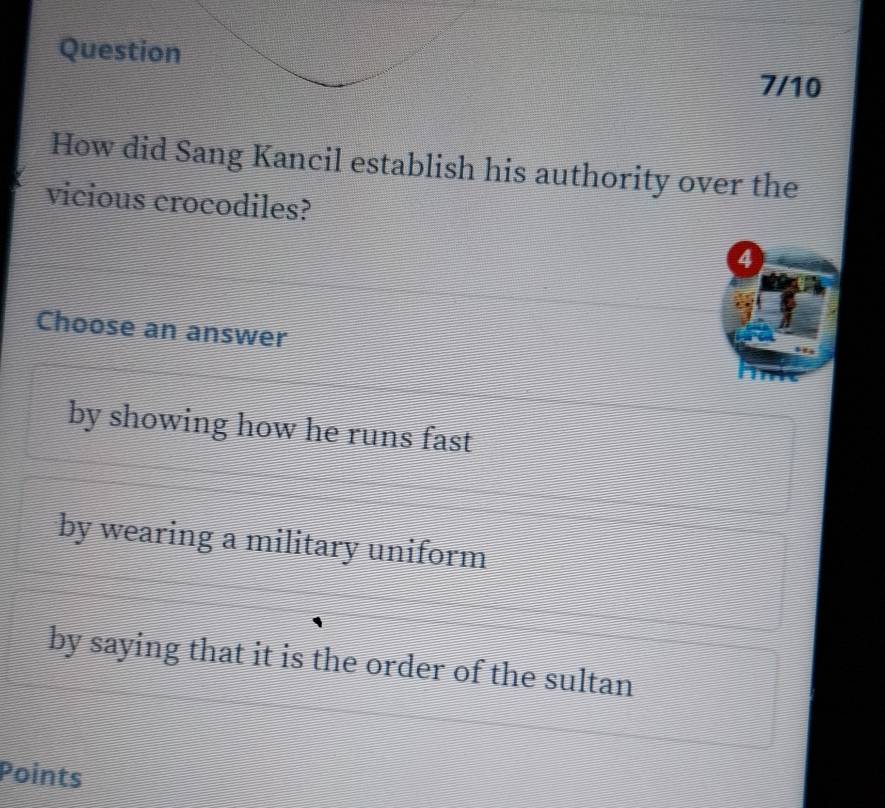 Question
7/10
How did Sang Kancil establish his authority over the
vicious crocodiles?
a
Choose an answer
by showing how he runs fast
by wearing a military uniform
by saying that it is the order of the sultan
Points