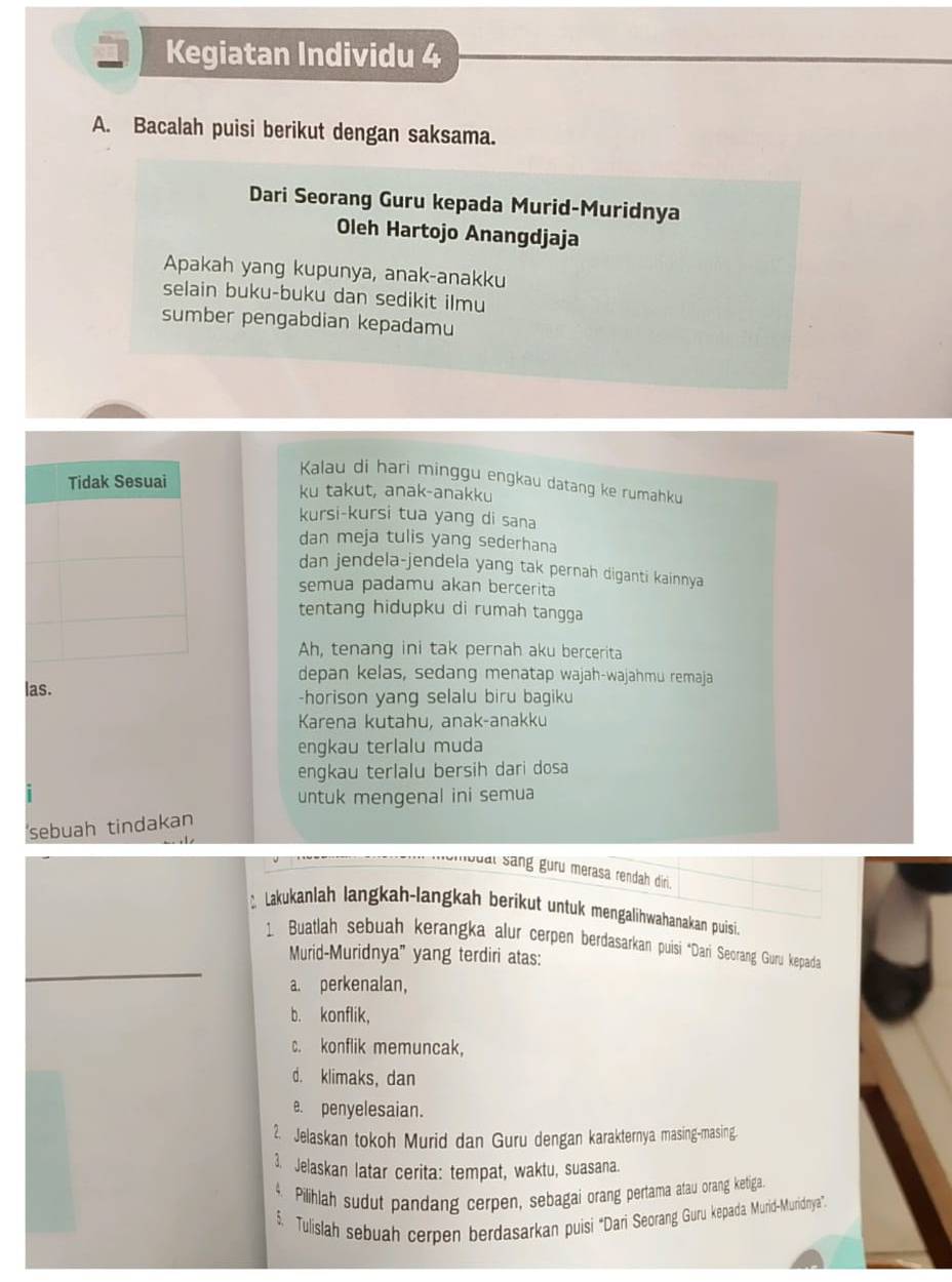 Kegiatan Individu 4
A. Bacalah puisi berikut dengan saksama.
Dari Seorang Guru kepada Murid-Muridnya
Oleh Hartojo Anangdjaja
Apakah yang kupunya, anak-anakku
selain buku-buku dan sedikit ilmu
sumber pengabdian kepadamu
Kalau di hari minggu engkau datang ke rumahku
ku takut, anak-anakku
kursi-kursi tua yang di sana
dan meja tulis yang sederhana
dan jendela-jendela yang tak pernah diganti kainnya
semua padamu akan bercerita
tentang hidupku di rumah tangga
Ah, tenang ini tak pernah aku bercerita
depan kelas, sedang menatap wajah-wajahmu remaja
las. -horison yang selalu biru bagiku
Karena kutahu, anak-anakku
engkau terlalu muda
engkau terlalu bersih dari dosa
untuk mengenal ini semua
sebuah tindakan
bual sang guru merasa rendah diri 
Lakukanlah langkah-langkah berikut untuk mengalihwahanakan puisi.
1. Buatlah sebuah kerangka alur cerpen berdasarkan puisi ‘Dari Seorang Guru kepada
Murid-Muridnya" yang terdiri atas:
_a. perkenalan,
b. konflik,
c. konflik memuncak,
d. klimaks, dan
e. penyelesaian.
2. Jelaskan tokoh Murid dan Guru dengan karakternya masing-masing.
3. Jelaskan latar cerita: tempat, waktu, suasana.
4. Pilihlah sudut pandang cerpen, sebagai orang pertama atau orang ketiga
$. Tulislah sebuah cerpen berdasarkan puisi 'Dari Seorang Guru kepada. Murid-Muridnya".