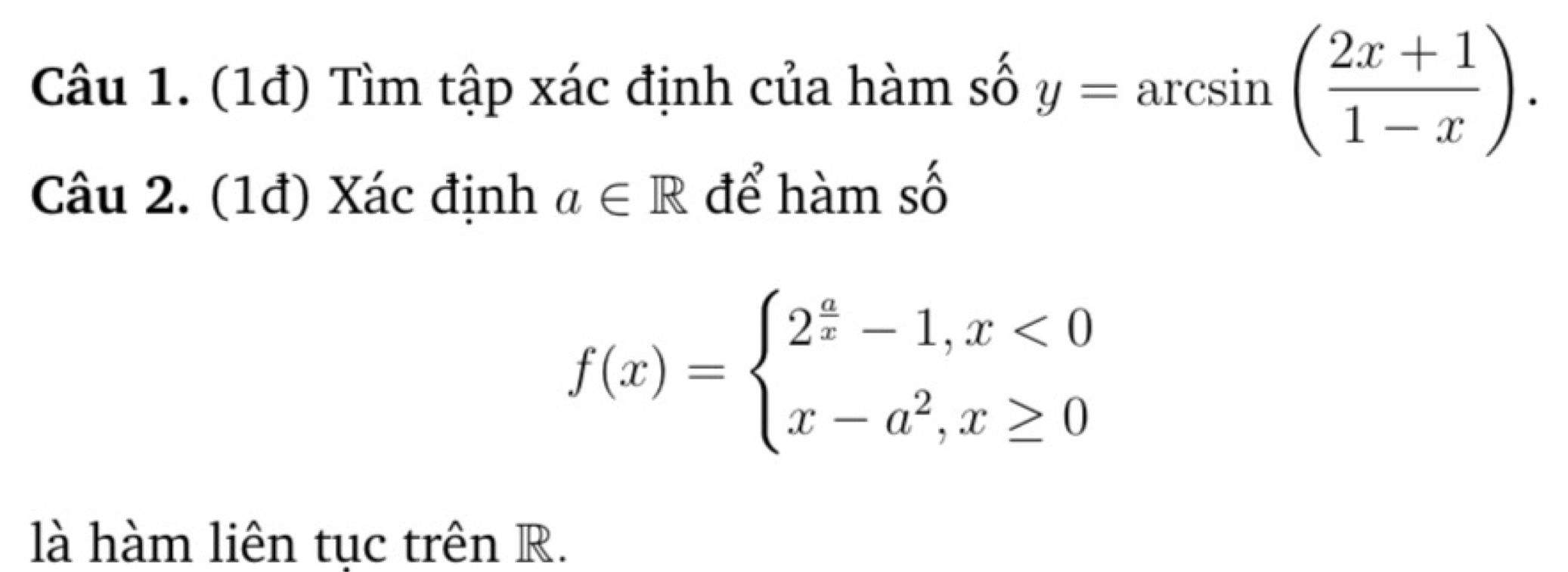 (1đ) Tìm tập xác định của hàm số y=arcsin ( (2x+1)/1-x ). 
Câu 2. (1đ) Xác định a∈ R để hàm số
f(x)=beginarrayl 2^(frac a)x-1,x<0 x-a^2,x≥ 0endarray.
là hàm liên tục trên R.