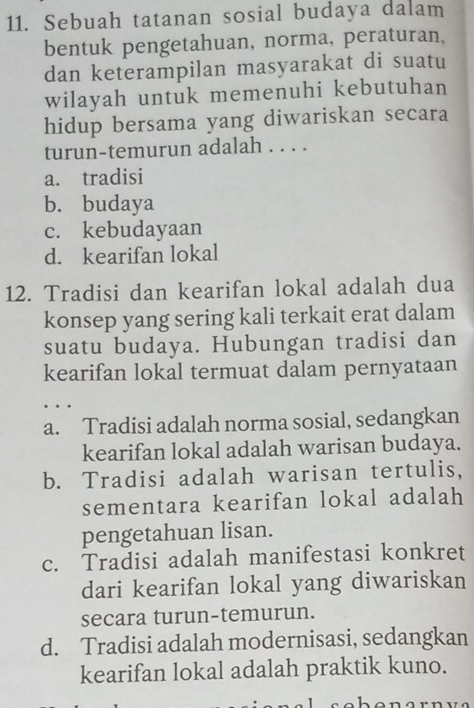 Sebuah tatanan sosial budaya dalam
bentuk pengetahuan, norma, peraturan,
dan keterampilan masyarakat di suatu
wilayah untuk memenuhi kebutuhan
hidup bersama yang diwariskan secara
turun-temurun adalah . . . .
a. tradisi
b. budaya
c. kebudayaan
d. kearifan lokal
12. Tradisi dan kearifan lokal adalah dua
konsep yang sering kali terkait erat dalam
suatu budaya. Hubungan tradisi dan
kearifan lokal termuat dalam pernyataan
…
a. Tradisi adalah norma sosial, sedangkan
kearifan lokal adalah warisan budaya.
b. Tradisi adalah warisan tertulis,
sementara kearifan lokal adalah
pengetahuan lisan.
c. Tradisi adalah manifestasi konkret
dari kearifan lokal yang diwariskan
secara turun-temurun.
d. Tradisi adalah modernisasi, sedangkan
kearifan lokal adalah praktik kuno.