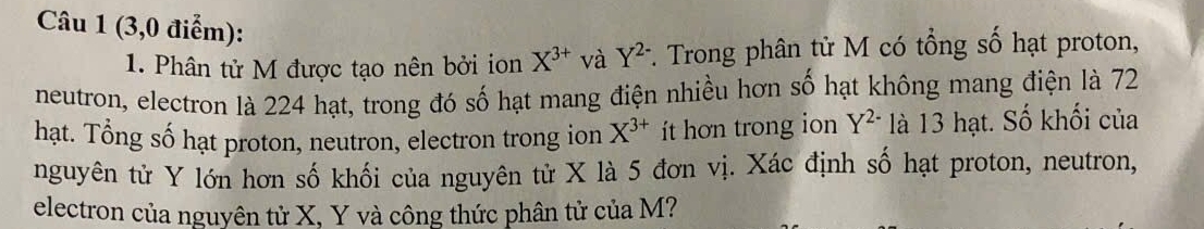 (3,0 điểm): Y^(2-) *. Trong phân tử M có tổng số hạt proton, 
1. Phân tử M được tạo nên bởi ion X^(3+) và 
neutron, electron là 224 hạt, trong đó số hạt mang điện nhiều hơn số hạt không mang điện là 72
hạt. Tổng số hạt proton, neutron, electron trong ion X^(3+) ít hon trong ion Y^(2-) là 13 hạt. Số khối của 
nguyên tử Y lớn hơn số khối của nguyên tử X là 5 đơn vị. Xác định số hạt proton, neutron, 
electron của nguyên tử X, Y và công thức phân tử của M?