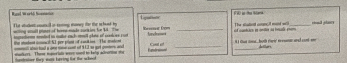 Real World Scemarion Fill in the biank 
Equatione 
The student council is esing money for the schurd by 
setting small plates of home-made conkies for $4. The Revsnue from _The stadend counci must sef_ cbull plaies 
ingrediems neaded to murke each small plate of cookies cust fondraiser of cookies in order to brak even. 
_ 
the student council $2 per plate of coukies. The madent Cent of 
At that time but their revenue and com are 
conncll alo had 6 one time cost of $12 to get posters and fundrome _dulers 
markers. These materials were used to heip advenise the 
fundraiser they were having for the school