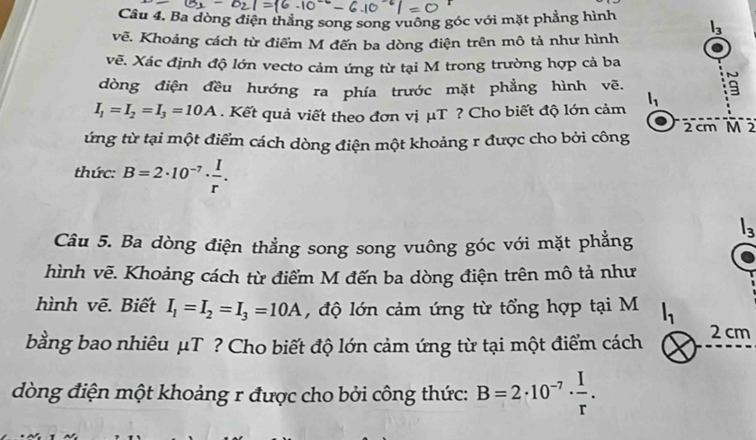 Ba dòng điện thẳng song song vuông góc với mặt phẳng hình
l_3
vẽ. Khoảng cách từ điểm M đến ba dòng điện trên mô tả như hình 
vẽ. Xác định độ lớn vecto cảm ứng từ tại M trong trường hợp cả ba 
dòng điện đều hướng ra phía trước mặt phẳng hình vẽ. 
9
I_1=I_2=I_3=10A. Kết quả viết theo đơn vị μT ? Cho biết độ lớn cảm l_1
ứng từ tại một điểm cách dòng điện một khoảng r được cho bởi công 2 cm M 2 
thức: B=2· 10^(-7)·  I/r .
l_3
Câu 5. Ba dòng điện thẳng song song vuông góc với mặt phẳng 
hình vẽ. Khoảng cách từ điểm M đến ba dòng điện trên mô tả như 
hình vẽ. Biết I_1=I_2=I_3=10A , độ lớn cảm ứng từ tổng hợp tại M 
bằng bao nhiêu μT ? Cho biết độ lớn cảm ứng từ tại một điểm cách 2 cm
dòng điện một khoảng r được cho bởi công thức: B=2· 10^(-7)·  I/r .