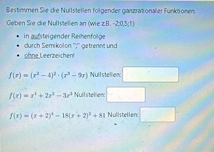 Bestimmen Sie die Nullstellen folgender ganzrationaler Funktionen. 
Geben Sie die Nullstellen an (wie z.B. -2; 0, 5; 1) 
in aufsteigender Reihenfolge 
durch Semikolon '';'' getrennt und 
ohne Leerzeichen!
f(x)=(x^2-4)^2· (x^3-9x) Nullstellen: □
f(x)=x^4+2x^2-3x^3 Nullstellen: □
f(x)=(x+2)^4-18(x+2)^2+81 Nullstellen: □