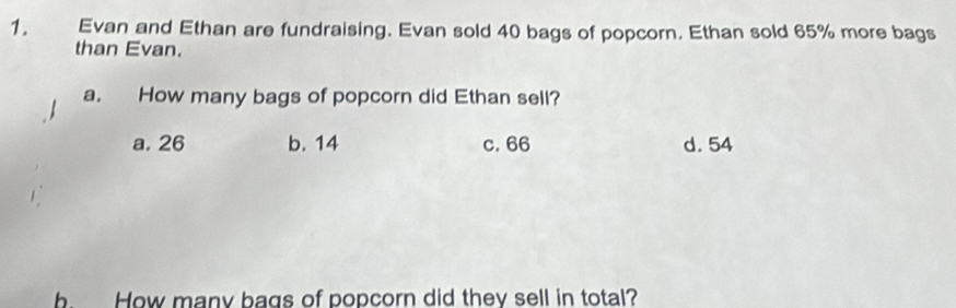 Evan and Ethan are fundraising. Evan sold 40 bags of popcorn. Ethan sold 65% more bags
than Evan.
a. How many bags of popcorn did Ethan sell?
a, 26 b. 14 c. 66 d. 54
b. How many bags of popcorn did they sell in total?