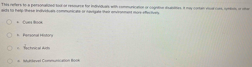 This refers to a personalized tool or resource for individuals with communication or cognitive disabilities. It may contain visual cues, symbols, or other
aids to help these individuals communicate or navigate their environment more effectively.
a. Cues Book
b. Personal History
c. Technical Aids
d. Multilevel Communication Book