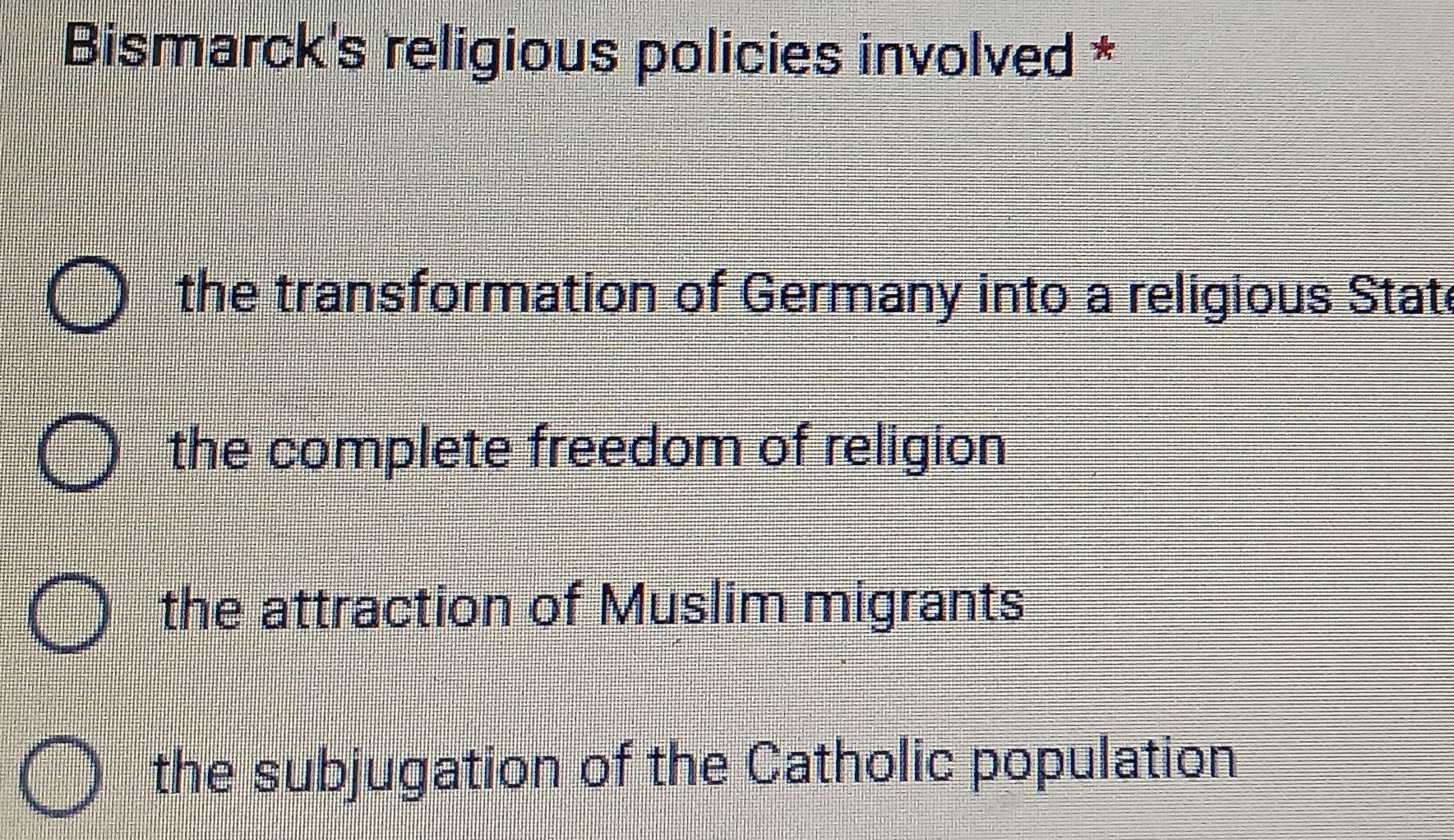 Bismarck's religious policies involved *
the transformation of Germany into a religious Stat
the complete freedom of religion
the attraction of Muslim migrants
the subjugation of the Catholic population