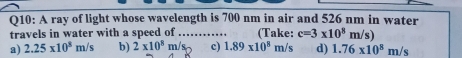 A ray of light whose wavelength is 700 nm in air and 526 nm in water
travels in water with a speed of _(Take: c=3* 10^8m/s
a) 2.25* 10^8m/s b) 2* 10^8 m c) 1.89* 10^8m/s d) 1.76* 10^8m/s