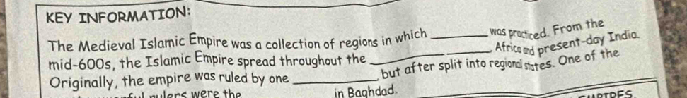 KEY INFORMATION: 
The Medieval Islamic Empire was a collection of regions in which _was practiced. From the 
Africad present-day India. 
mid- 600s, the Islamic Empire spread throughout the 
Originally, the empire was ruled by one __but after split into regional sates. One of the 
ers were the in Baghdad.