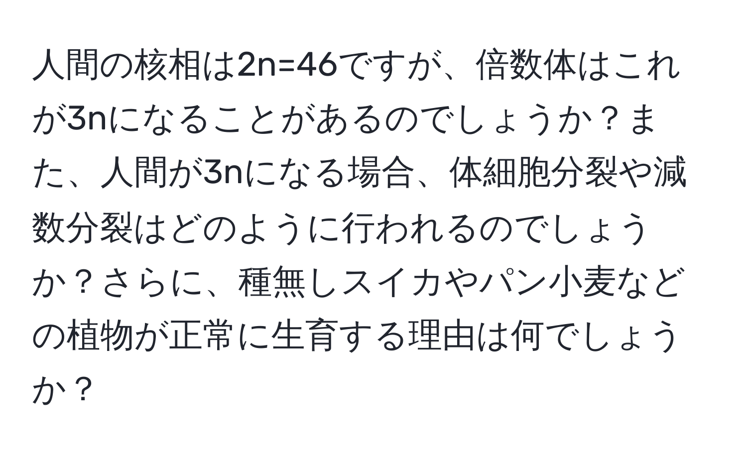 人間の核相は2n=46ですが、倍数体はこれが3nになることがあるのでしょうか？また、人間が3nになる場合、体細胞分裂や減数分裂はどのように行われるのでしょうか？さらに、種無しスイカやパン小麦などの植物が正常に生育する理由は何でしょうか？