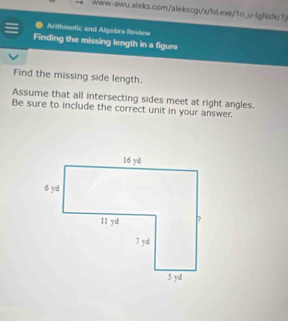 www-awu.aleks.com/alekscgi/x/lsl.exe/1o_u-lgNsik7j! 
= Arithmetic and Algebra Review 
Finding the missing length in a figure 
Find the missing side length. 
Assume that all intersecting sides meet at right angles. 
Be sure to include the correct unit in your answer.