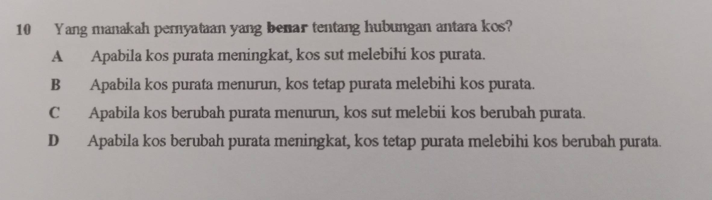 Yang manakah pernyataan yang benar tentang hubungan antara kos?
A Apabila kos purata meningkat, kos sut melebihi kos purata.
B Apabila kos purata menurun, kos tetap purata melebihi kos purata.
C Apabila kos berubah purata menurun, kos sut melebii kos berubah purata.
D Apabila kos berubah purata meningkat, kos tetap purata melebihi kos berubah purata.