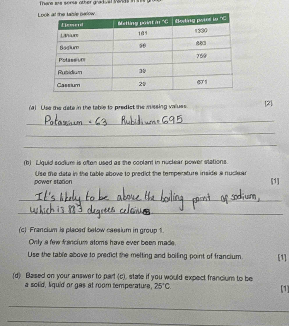 There are some other gradual trends in this g 
L 
(a) Use the data in the table to predict the missing values. 
[2] 
_ 
_ 
_ 
(b) Liquid sodium is often used as the coolant in nuclear power stations. 
Use the data in the table above to predict the temperature inside a nuclear 
power station [1] 
_ 
_ 
(c) Francium is placed below caesium in group 1. 
Only a few francium atoms have ever been made. 
Use the table above to predict the melting and boiling point of francium. [1] 
(d) Based on your answer to part (c), state if you would expect francium to be 
a solid, liquid or gas at room temperature, 25°C. 
[1] 
_ 
_