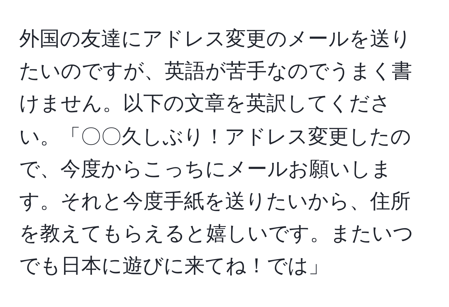 外国の友達にアドレス変更のメールを送りたいのですが、英語が苦手なのでうまく書けません。以下の文章を英訳してください。「〇〇久しぶり！アドレス変更したので、今度からこっちにメールお願いします。それと今度手紙を送りたいから、住所を教えてもらえると嬉しいです。またいつでも日本に遊びに来てね！では」