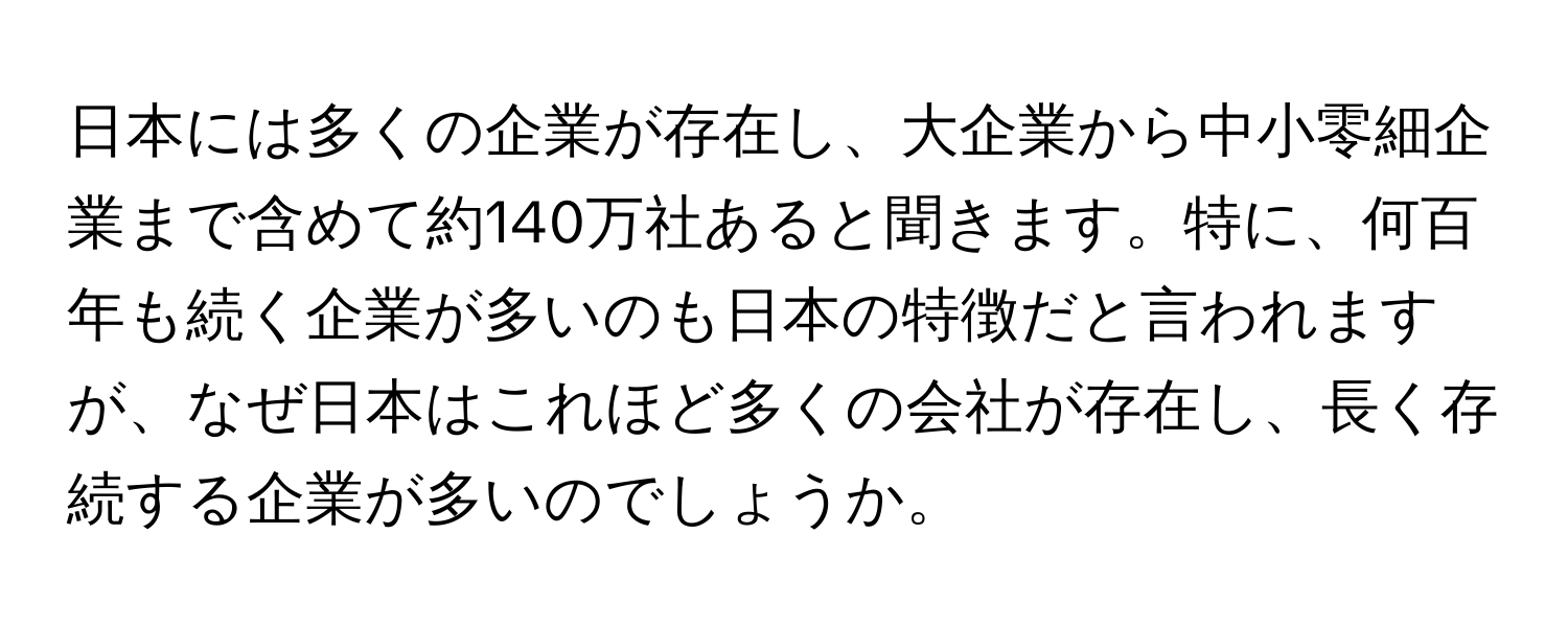 日本には多くの企業が存在し、大企業から中小零細企業まで含めて約140万社あると聞きます。特に、何百年も続く企業が多いのも日本の特徴だと言われますが、なぜ日本はこれほど多くの会社が存在し、長く存続する企業が多いのでしょうか。