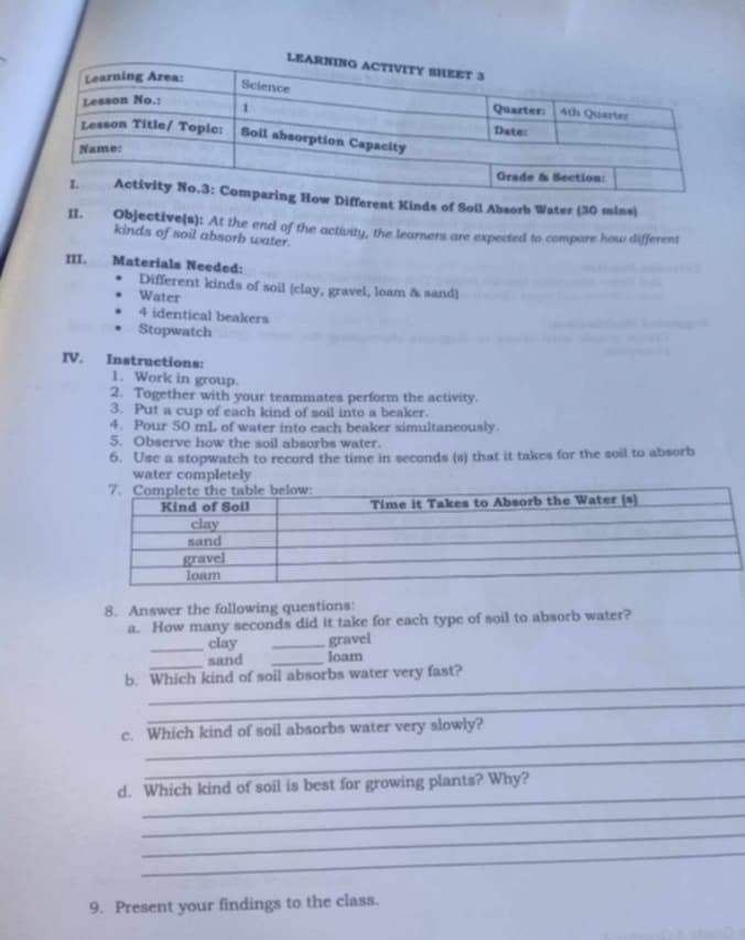 ifferent Kinds of Soll Absorb Water (30 mins) 
II. Objective(s): At the end of the activity, the learners are expected to compare how different 
kinds of soil absorb water. 
III. Materials Needed: 
Different kinds of soil (clay, gravel, loam & sand) 
Water 
4 identical beakers 
Stopwatch 
IV. Instructions: 
1. Work in group. 
2. Together with your teammates perform the activity. 
3. Put a cup of each kind of soil into a beaker. 
4. Pour 50 mL of water into each beaker simultaneously. 
5. Observe how the soil absorbs water. 
6. Use a stopwatch to record the time in seconds (s) that it takes for the soil to absorb 
water completely 
8. Answer the following questions: 
a. How many seconds did it take for each type of soil to absorb water? 
_clay _gravel 
_sand _loam 
_ 
b. Which kind of soil absorbs water very fast? 
_ 
_ 
c. Which kind of soil absorbs water very slowly? 
_ 
_ 
d. Which kind of soil is best for growing plants? Why? 
_ 
_ 
_ 
9. Present your findings to the class.