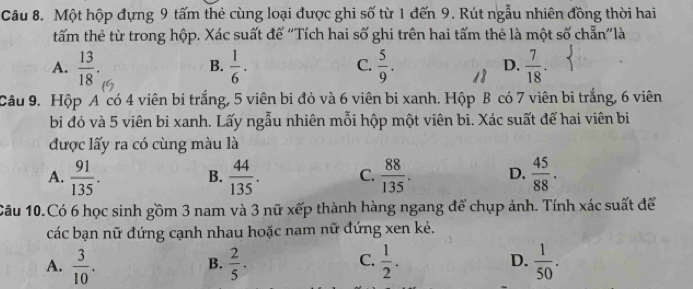 Một hộp đựng 9 tấm thẻ cùng loại được ghi số từ 1 đến 9. Rút ngẫu nhiên đồng thời hai
tấm thẻ từ trong hộp. Xác suất để ''Tích hai số ghi trên hai tấm thẻ là một số chẵn''là
A.  13/18 .  1/6 .  5/9 .  7/18 . 
B.
C.
D.
Câu 9. Hộp A có 4 viên bi trắng, 5 viên bi đỏ và 6 viên bi xanh. Hộp B có 7 viên bi trắng, 6 viên
bi đỏ và 5 viên bi xanh. Lấy ngẫu nhiên mỗi hộp một viên bi. Xác suất để hai viên bi
được lấy ra có cùng màu là
A.  91/135 .  44/135 . C.  88/135 . D.  45/88 . 
B.
Câu 10.Có 6 học sinh gồm 3 nam và 3 nữ xếp thành hàng ngang để chụp ảnh. Tính xác suất để
các bạn nữ đứng cạnh nhau hoặc nam nữ đứng xen kẻ.
A.  3/10 .  2/5 .  1/2 . D.  1/50 . 
B.
C.