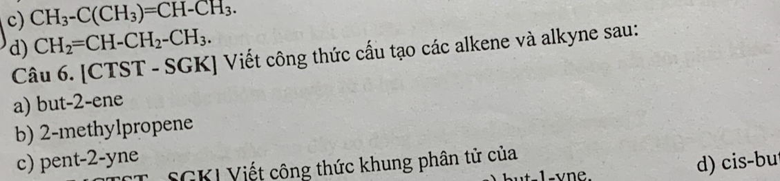 c) CH_3-C(CH_3)=CH-CH_3.
d) CH_2=CH-CH_2-CH_3. 
Câu 6. [CTST - SGK] Viết công thức cấu tạo các alkene và alkyne sau:
a) but -2 -ene
b) 2 -methylpropene
c) pent -2 -yne
SGKI Viết công thức khung phân tử của
-1 -vne.
d) cis-bu