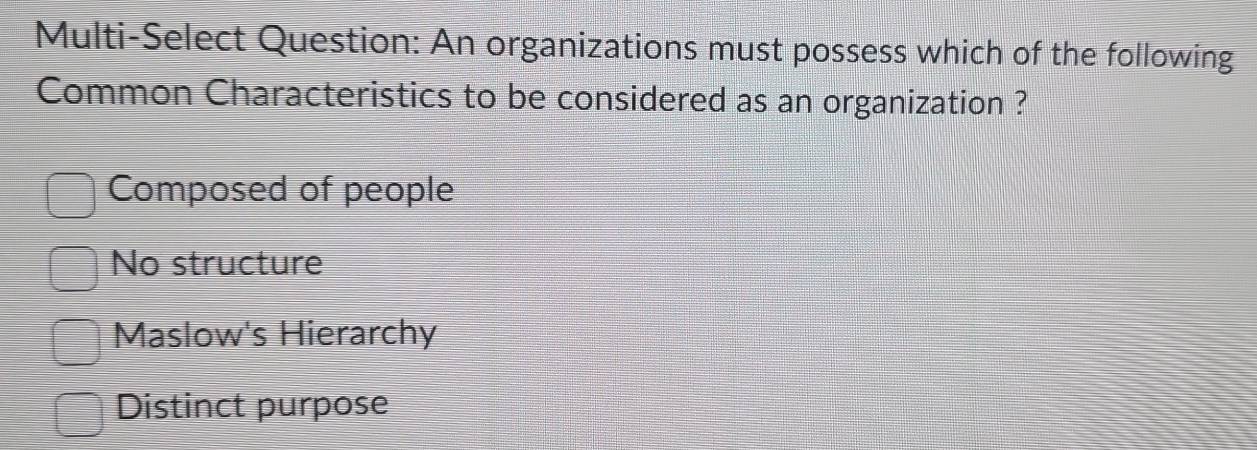 Multi-Select Question: An organizations must possess which of the following
Common Characteristics to be considered as an organization ?
Composed of people
No structure
Maslow's Hierarchy
Distinct purpose